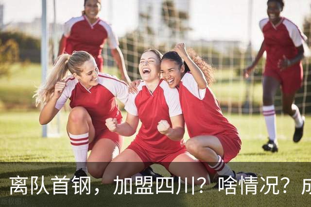 离队首钢，加盟四川？啥情况？成都特训，赵睿亲承，带四川重返巅峰
